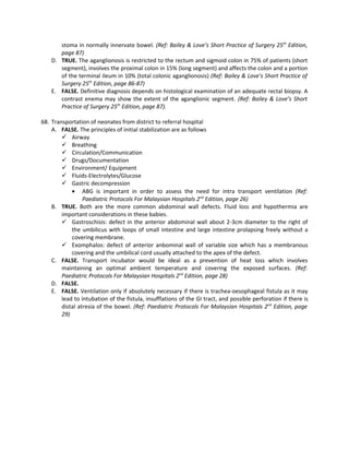 stoma in normally innervate bowel. (Ref: Bailey & Love’s Short Practice of Surgery 25th Edition,
       page 87)
    D. TRUE. The aganglionosis is restricted to the rectum and sigmoid colon in 75% of patients (short
       segment), involves the proximal colon in 15% (long segment) and affects the colon and a portion
       of the terminal ileum in 10% (total colonic aganglionosis) (Ref: Bailey & Love’s Short Practice of
       Surgery 25th Edition, page 86-87)
    E. FALSE. Definitive diagnosis depends on histological examination of an adequate rectal biopsy. A
       contrast enema may show the extent of the aganglionic segment. (Ref: Bailey & Love’s Short
       Practice of Surgery 25th Edition, page 87).

68. Transportation of neonates from district to referral hospital
    A. FALSE. The principles of initial stabilization are as follows
         Airway
         Breathing
         Circulation/Communication
         Drugs/Documentation
         Environment/ Equipment
         Fluids-Electrolytes/Glucose
         Gastric decompression
            • ABG is important in order to assess the need for intra transport ventilation (Ref:
                 Paediatric Protocols For Malaysian Hospitals 2nd Edition, page 26)
    B. TRUE. Both are the more common abdominal wall defects. Fluid loss and hypothermia are
        important considerations in these babies.
         Gastroschisis: defect in the anterior abdominal wall about 2-3cm diameter to the right of
            the umbilicus with loops of small intestine and large intestine prolapsing freely without a
            covering membrane.
         Exomphalos: defect of anterior anbominal wall of variable size which has a membranous
            covering and the umbilical cord usually attached to the apex of the defect.
    C. FALSE. Transport incubator would be ideal as a prevention of heat loss which involves
        maintaining an optimal ambient temperature and covering the exposed surfaces. (Ref:
        Paediatric Protocols For Malaysian Hospitals 2nd Edition, page 28)
    D. FALSE.
    E. FALSE. Ventilation only if absolutely necessary if there is trachea-oesophageal fistula as it may
        lead to intubation of the fistula, insufflations of the GI tract, and possible perforation if there is
        distal atresia of the bowel. (Ref: Paediatric Protocols For Malaysian Hospitals 2nd Edition, page
        29)
 