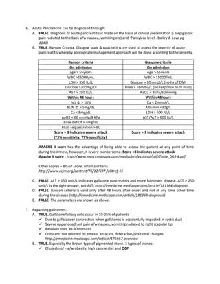 6. Acute Pancreatitis can be diagnosed through:
   A. FALSE. Diagnosis of acute pancreatitis is made on the basis of clinical presentation (i.e epigastric
      pain radiated to the back a/w nausea, vomiting etc) and ↑amylase level. (Bailey & Love pg
      1140)
   B. TRUE. Ranson Criteria, Glasgow scale & Apache II score used to assess the severity of acute
      pancreatitis whereby appropriate management approach will be done according to the severity.

                          Ranson criteria                                 Glasgow criteria
                           On admission                                     On admission
                           age > 55years                                   Age > 55years
                         WBC >16000/mL                                   WBC > 15000/mL
                          LDH > 350 IU/L                         Glucose > 10mmol/L (no hx of DM)
                       Glucose >200mg/Dl                      Urea > 16mmo/L (no response to IV fluid)
                          AST > 250 IU/L                               PaO2 < 8kPa/60mmHg
                         Within 48 hours                                  Within 48hours
                            hct ↓ > 10%                                     Ca < 2mmol/L
                         BUN ↑ > 5mg/dL                                   Albumin <32g/L
                            Ca < 8mg/dL                                    LDH > 600 IU/L
                     paO2 < 60 mmHg/8 kPa                               AST/ALT > 600 IU/L
                      Base deficit > 4mg/dL
                     Fluid sequestration > 6L
                 Score > 3 indicates severe attack                 Score > 3 indicates severe attack
                 (73% sensitivity, 77% specificity)

        APACHE II score has the advantage of being able to assess the patient at any point of time
        during the ilnness, however, it is very cumbersome. Score >8 indicates severe attack
        Apache II score : http://www.merckmanuals.com/media/professional/pdf/Table_063-4.pdf

        Other scores – BISAP score, Atlanta criteria
        http://www.ccjm.org/content/76/12/697.full#ref-15

    C. FALSE. ALT > 150 unit/L indicates gallstone pancreatitis and more fulminant disease. AST > 250
       unit/L is the right answer, not ALT. http://emedicine.medscape.com/article/181364-diagnosis
    D. FALSE. Ranson criteria is valid only after 48 hours after onset and not at any time other time
       during the disease (http://emedicine.medscape.com/article/181364-diagnosis)
    E. FALSE. The parameters are shown as above.

7. Regarding gallstones;
   A. TRUE. Gallstone/biliary colic occur in 10-25% of patients
       Due to gallbladder contraction when gallstones is accidentally impacted in cystic duct
       Severe upper quadrant pain a/w nausea, vomiting radiated to right scapular tip
       Resolves over 30-90 minutes
       Constant, not relieved by emesis, antacids, defecation/positional changes.
          http://emedicine.medscape.com/article/175667-overview
   B. TRUE. Especially the brown type of pigmented stone. 3 types of stones:
       Cholesterol – a/w obesity, high calorie diet and OCP
 