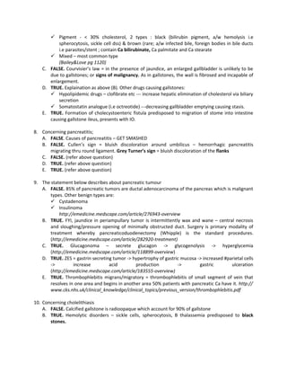  Pigment - < 30% cholesterol, 2 types : black (bilirubin pigment, a/w hemolysis i.e
          spherocytosis, sickle cell dss) & brown (rare; a/w infected bile, foreign bodies in bile ducts
          i.e parasites/stent ; contain Ca bilirubinate, Ca palmitate and Ca stearate
       Mixed – most common type
          (Bailey&Love pg 1120)
   C. FALSE. Courvisier’s law = in the presence of jaundice, an enlarged gallbladder is unlikely to be
      due to gallstones; or signs of malignancy. As in gallstones, the wall is fibrosed and incapable of
      enlargement.
   D. TRUE. Explaination as above (B). Other drugs causing gallstones:
       Hypolipidemic drugs – clofibrate etc --- increase hepatic elimination of cholesterol via biliary
          secretion
       Somatostatin analogue (i.e octreotide) ---decreasing gallbladder emptying causing stasis.
   E. TRUE. Formation of cholecystoenteric fistula predisposed to migration of stome into intestine
      causing gallstone ileus, presents with IO.

8. Concerning pancreatitis;
   A. FALSE. Causes of pancreatitis – GET SMASHED
   B. FALSE. Cullen’s sign = bluish discoloration around umbilicus – hemorrhagic pancreatitis
      migrating thru round ligament. Grey Turner’s sign = bluish discoloration of the flanks
   C. FALSE. (refer above question)
   D. TRUE. (refer above question)
   E. TRUE. (refer above question)

9. The statement below describes about pancreatic tumour
   A. FALSE. 85% of pancreatic tumors are ductal adenocarcinoma of the pancreas which is malignant
       types. Other benign types are:
        Cystadenoma
        Insulinoma
           http://emedicine.medscape.com/article/276943-overview
   B. TRUE. FYI, jaundice in periampullary tumor is intermittently wax and wane – central necrosis
       and sloughing/pressure opening of minimally obstructed duct. Surgery is primary modality of
       treatment whereby pancreaticoduodenectomy (Whipple) is the standard procedures.
       (http://emedicine.medscape.com/article/282920-treatment)
   C. TRUE. Glucagonoma – secrete glucagon -> glycogenolysis -> hyperglycemia
       (http://emedicine.medscape.com/article/118899-overview)
   D. TRUE. ZES = gastrin secreting tumor -> hypertrophy of gastric mucosa -> increased #parietal cells
       ->         increase        acid         production         ->        gastric        ulceration
       (http://emedicine.medscape.com/article/183555-overview)
   E. TRUE. Thrombophlebitis migrans/migratory = thrombophlebitis of small segment of vein that
       resolves in one area and begins in another area 50% patients with pancreatic Ca have it. http://
       www.cks.nhs.uk/clinical_knowledge/clinical_topics/previous_version/thrombophlebitis.pdf

10. Concerning cholelithiasis
    A. FALSE. Calcified gallstone is radioopaque which account for 90% of gallstone
    B. TRUE. Hemolytic disorders – sickle cells, spherocytosis, B thalassemia predisposed to black
       stones.
 