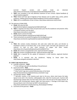(central)       hepatic     venules         and        portal    triads      are       distorted.
       (http://www.merckmanuals.com/professional/sec03/ch026/ch026c.html)
    C. TRUE. Liver transplant is the only definitive treatment of liver cirrhosis. Oxford handbook of
       clinical medicine page252.
    D. TRUE. Patient will have sign of stigmata of liver diseases such as spider naevi, ascites, palmar
       erythema, clubbing, gynecomastia Oxford handbook of clinical medicine page252.
    E. TRUE. HCC is a complication of liver cirrhosis. http://www.medicinenet.com/cirrhosis

19. The sphincter of Oddi (SOD)
    A. FALSE. CCK relax the SOD.
        http://archinte.highwire.org/cgi/reprint/148/12/2673.pdf
    B. TRUE. It regulates the flow of bile and pancreatic juice into the duodenum and prevents reflux
        of duodenal contents into the ducts.
        http://www.sciencedirect.com/science
    C. FALSE. Gastrin contract the SOD.
        http://archinte.highwire.org/cgi/reprint/148/12/2673.pdf
    D. These contractions are present throughout the interdigestive period.
        http://www.ionchannels.org/showabstract.php?pmid=2052626

20. Bile
    A. TRUE. Bile contains mostly cholesterol, bile acids (also called bile salts), and bilirubin (a
         breakdown product of red blood cells). It also contains water and body salts (potassium and
         sodium), as well as very small amounts of copper and other metals.
         http://www.nlm.nih.gov/medlineplus/ency/article/002237.htm
    B. FALSE. Bile contains conjugated bile acids. Lippincott biochem page223
    C. TRUE. Bile contains conjugated bilirubin. Lippincott biochem page 280
    D. FALSE. Bile is required for the uptake of cholesterol in small intestine. Lippincott biochem
         page222
    E. FALSE. It is excreted into the duodenum, helping to break down fats.
         http://www.wisegeek.com/what-is-bile.html

21. Cullen’s sign may be seen in :
    A. Cushing’s syndrome – FALSE
        ** it has nothing to do with any bleeding in the peritoneum
    B. Acute pancreatitis - TRUE
        ** Especially acute HEMORRHAGIC pancreatitis
        ** Grey Turner’s sign also is present (discolouration of the flank)
        http://medical-dictionary.thefreedictionary.com/Cullen's+sign
    C. Hirchsprung’s disease – FALSE
        ** Normally, muscles in the intestine push stool to the anus, where stool leaves the body.
        Special nerve cells in the intestine, called ganglion cells, make the muscles push. A person with
        Hirschsprung's disease does not have these nerve cells in the last part of the large intestine 
        Children with Hirschsprung's disease might also have anemia, a shortage of red blood cells,
        because blood is lost in the stool, but NOT in the peritoneum
        http://www.medicinenet.com/hirschsprung_disease/page2.htm#tocf
    D. Carcinoma of the pancreas – FALSE
 