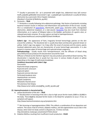 ** Usually in pancreatic CA – pt is presented with weight loss, abdominal mass (d/t tumour
       itself), palpable gallbladder (Courvoisier’s sign : a palpable gb in jaundiced pt is usually d/t biliary
       obstruction by a pancreatic CA) or hepatic metastasis
       (Davidson’s Essential of Medicine, pg.461)
    E. Peritonitis – TRUE
       ** Peritonitis is usually following intra-abdominal pathology. Risk factors of peritonitis including
       bacterial invasion results in infection and inflammation and perforation of the GI tract. Usually,
       this is a complication of appendicitis, diverticulitis, peptic ulcer, ulcerative colitis, strangulated
       obstruction, abdominal neoplasm, or a stab wound. Peritonitis may also result from chemical
       inflammation, as in rupture of fallopian tubes or the bladder, perforation of a gastric ulcer, or
       released pancreatic enzymes  so any rupture can lead to haemoperitoneum.
       http://www.healthscout.com/ency/68/473/main.html#cont

        Cullen's sign : the appearance of faint, irregularly formed hemorrhagic patches on the skin
        around the umbilicus. The discolored skin is usually blue-black and becomes greenish brown or
        yellow. Cullen's sign may appear 1 to 2 days after the onset of anorexia and the severe, poorly
        localized abdominal pains that are characteristic of acute hemorrhagic pancreatitis. It is also
        present in massive upper GI hemorrhage and ruptured ectopic pregnancy.
        Pathophysiology : usually results from hemoperitoneum, and the diffusion of blood along
        periumbilical tissues produces the discoloration around the navel.
        Diffusion of blood via the falciform ligament may also produce periumbilical blood staining. This
        discoloration is typically blue or purple but may occur in various shades of green or yellow
        depending on the stage of erythrocyte breakdown
        Conditions Associated with Cullen’s Sign
        Pancreatitis
        Ruptured ectopic pregnancy
        Ruptured aortic aneurysm
        Ruptured spleen
        Ruptured common bile duct
        Perforated duodenal ulcer
        Hepatocellular carcinoma
        Hepatic lymphoma
        Metastatic thyroid cancer
        Percutaneous liver biopsy
        http://www.turner-white.com/pdf/hp_nov99_rqcullen.pdf

22. Haemochromatosis is characterized by
    A. yellow discoloration of the skin – TRUE
       ** Discolouration or bronzing of the skin is due to high serum ferritin levels (1000 to 10,000) in
       the body. There must be elevated ferritin levels in the blood for symptoms to occur. If not, no
       symptoms will appear.
       http://www.haemochromatosis.org.au/symptoms.htm

       ** Skin bronzing or hyperpigmentation (70%): This reflects a combination of iron deposition and
       melanin. The classic triad of cirrhosis, diabetes mellitus, and skin pigmentation occurs late in the
       disease, when total iron body content is 20 grams (ie, >5-times normal).
       http://emedicine.medscape.com/article/177216-clinical
    B. Diabetes Mellitus resulting from insufficient insulin production - FALSE
 