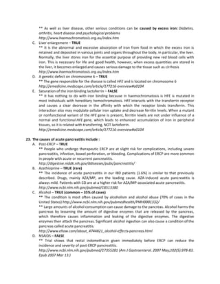 ** As well as liver disease, other serious conditions can be caused by excess iron: Diabetes,
       arthritis, heart disease and psychological problems
       http://www.haemochromatosis.org.au/index.htm
    C. Liver enlargement – TRUE
       ** It is the abnormal and excessive absorption of iron from food in which the excess iron is
       retained and deposited in various joints and organs throughout the body, in particular, the liver.
       Normally, the liver stores iron for the essential purpose of providing new red blood cells with
       iron. This is necessary for life and good health, however, when excess quantities are stored in
       the liver, it becomes enlarged and causes serious damage to the tissue such as cirrhosis
       http://www.haemochromatosis.org.au/index.htm
    D. A genetic defect on chromosome 6 – TRUE
       ** The gene responsible for the disease is called HFE and is located on chromosome 6
       http://emedicine.medscape.com/article/177216-overview#a0104
    E. Saturation of the iron binding lactoferrin – FALSE
       ** It has nothing to do with iron binding because in haemochromatosis is HFE is mutated in
       most individuals with hereditary hemochromatosis. HFE interacts with the transferrin receptor
       and causes a clear decrease in the affinity with which the receptor binds transferrin. This
       interaction also may modulate cellular iron uptake and decrease ferritin levels. When a mutant
       or nonfunctional variant of the HFE gene is present, ferritin levels are not under influence of a
       normal and functional HFE gene, which leads to enhanced accumulation of iron in peripheral
       tissues, so it is related with transferring, NOT lactoferrin.
       http://emedicine.medscape.com/article/177216-overview#a0104

23. The causes of acute pancreatitis include :
    A. Post-ERCP – TRUE
       ** People who undergo therapeutic ERCP are at slight risk for complications, including severe
       pancreatitis, infection, bowel perforation, or bleeding. Complications of ERCP are more common
       in people with acute or recurrent pancreatitis.
       http://digestive.niddk.nih.gov/ddiseases/pubs/pancreatitis/
    B. Azathioprine – TRUE (rare)
       ** The incidence of acute pancreatitis in our IBD patients (1.6%) is similar to that previously
       described. Drugs, mainly AZA/MP, are the leading cause. AZA-induced acute pancreatitis is
       always mild. Patients with CD are at a higher risk for AZA/MP-associated acute pancreatitis.
       http://www.ncbi.nlm.nih.gov/pubmed/18513380
    C. Alcohol – TRUE (common – 35% of cases)
       ** The condition is most often caused by alcoholism and alcohol abuse (70% of cases in the
       United States) http://www.ncbi.nlm.nih.gov/pubmedhealth/PMH0001332/
       ** Large amounts of alcohol consumption can cause damage to the pancreas. Alcohol harms the
       pancreas by lessening the amount of digestive enzymes that are released by the pancreas,
       which therefore causes inflammation and leaking of the digestive enzymes. The digestive
       enzymes then attack the pancreas. Significant alcohol ingestion can also cause a condition of the
       pancreas called acute pancreatitis.
       http://www.ehow.com/about_4744821_alcohol-effects-pancreas.html
    D. NSAIDS – FALSE
       ** Trial shows that rectal indomethacin given immediately before ERCP can reduce the
       incidence and severity of post-ERCP pancreatitis.
       http://www.ncbi.nlm.nih.gov/pubmed/17355281 (Am J Gastroenterol. 2007 May;102(5):978-83.
       Epub 2007 Mar 13.)
 