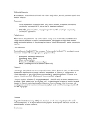 Differential Diagnosis:
A carotid bruit is most commonly associated with carotid artery stenosis, however, a murmur referred from
the heart can occur.
Assessment:
1.

Severe asymptomatic right-sided carotid artery stenosis probable secondary to long-standing
uncontrolled hypertension. LVH and age may be associated risk factors.

2.

LVH, CHF, pulmonary edema, and respiratory failure probable secondary to long-standing
uncontrolled hypertension.

Pathophysiology
Atherosclerotic plaque formation with carotid stenosis usually occurs at or near the carotid bifurcation.
Plaque formation occurs due to vascular endothelial damage, lipid triggered oxidative stress, smooth
muscle proliferation, with risk of ulceration and/or release of embolic debris possibly leading to neurologic
sequelae.
Clinical Features
Transient Ischemic Attack(s) (TIA’s) or permanent Cerebrovascular Accident (CVA) secondary to carotid
stenosis can manifest with neurologic signs and symptoms such as:
-­‐
-­‐
-­‐
-­‐
-­‐

Contralateral hemiparesis/hemiparalysis
Contralateral sensory deficit
Fluent or afluent aphasia
Ipsilateral visual field loss (amaurosis fugax)
Others (depending on location of embolic obstruction)

Diagnosis:
Clinical signs and symptoms can lead to suspicion of carotid stenosis. However, as this case demonstrates,
asymptomatic severe disease is possible. Therefore, diagnosis can be achieved via routine practice of
carotid examination for bruit even without symptomatology or associated risk factors. Of course, in the
presence of certain neurologic deficits, carotid stenosis must be investigated.
Definitive diagnosis is obtained by imaging with Doppler Ultrasound being the trusted and least invasive
technique. Carotid velocity ratios are calculated which yield an estimation of degree of stenosis. The gold
standard for diagnosis is direct angiography with contrast. However, because of the invasiveness and
possible patient sensitivity to contrast material, angiography is rarely used. Other techniques include CT
and MRI angiography.

Treatment
Surgical Carotid Endarterectomy (CEA), stent placement, as well as non-surgical approaches can be
considered depending on the degree of stenosis and symptoms. With respect to indications for CEA, two
landmark studies are often referenced:
Symptomatic:

 