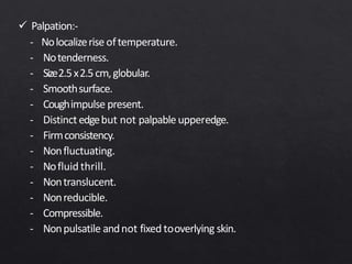  Palpation:-
- Nolocalizerise oftemperature.
- Notenderness.
- Size2.5x2.5cm,globular.
- Smoothsurface.
- Coughimpulse present.
- Distinct edgebut not palpable upperedge.
- Firmconsistency.
- Nonfluctuating.
- Nofluid thrill.
- Nontranslucent.
- Nonreducible.
- Compressible.
- Nonpulsatile andnot fixed tooverlying skin.
 