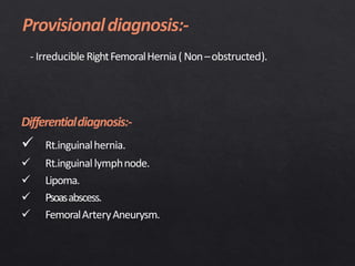 - Irreducible RightFemoralHernia( Non–obstructed).
Differentialdiagnosis:-
 Rt.inguinalhernia.
 Rt.inguinallymphnode.
 Lipoma.
 Psoasabscess.
 FemoralArteryAneurysm.
 
