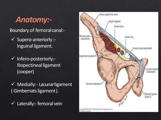 Boundaryof femoralcanal:-
 Supero-anteriorly:-
Inguinalligament.
 Infero-posteriorly:-
Iliopectinealligament
(cooper)
 Medially:- Lacunarligament
( Gimbernatsligament).
 Laterally:-femoralvein
 