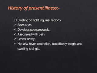  Swelling on right inguinal region:-
 Since4 yrs.
 Develops spontaneously.
 Associated with pain.
 Grows slowly.
 Not a/w fever, ulceration, loss ofbody weight and
swelling is single.
 