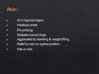 






At rt.inguinal region.
Insidious onset.
Pin pricking.
Radiates toward thigh.
Aggravated by standing & weightlifting.
Relief by rest on supineposition.
Painis mild.
 