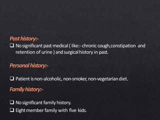 Pasthistory:-
 Nosignificantpastmedical( like:-chroniccough,constipation and
retention of urine )andsurgicalhistory in past.
Personalhistory:-
 Patient isnon-alcoholic,non-smoker,non-vegetariandiet.
Familyhistory:-
 Nosignificantfamilyhistory.
 Eightmember family with five kids.
 