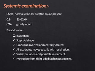 Chest:-normal vesicularbreathe soundpresent.
CVS:- S1+S2+0
CNS:- grosslyintact.
Perabdomen:-
 Inspection:-
 Scaphoidshape.
 Umbilicusinverted andcentrallylocated
 All quadrants movesequally withrespiration.
 Visiblepulsation andperistalsisareabsent.
 Protrusion from right sidedsaphenousopening.
 