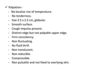  Palpation:-
- No localize rise of temperature.
- No tenderness.
- Size 2.5 x 2.5 cm, globular.
- Smooth surface.
- Cough impulse present.
- Distinct edge but not palpable upper edge.
- Firm consistency.
- Non fluctuating.
- No fluid thrill.
- Non translucent.
- Non reducible.
- Compressible.
- Non pulsatile and not fixed to overlying skin.
 