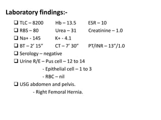 Laboratory findings:-
 TLC – 8200 Hb – 13.5 ESR – 10
 RBS – 80 Urea – 31 Creatinine – 1.0
 Na+ - 145 K+ - 4.1
 BT – 2’ 15” CT – 7’ 30” PT/INR – 13”/1.0
 Serology – negative
 Urine R/E – Pus cell – 12 to 14
- Epithelial cell – 1 to 3
- RBC – nil
 USG abdomen and pelvis.
- Right Femoral Hernia.
 