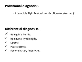 Provisional diagnosis:-
- Irreducible Right Femoral Hernia ( Non – obstructed ).
Differential diagnosis:-
 Rt.inguinal hernia.
 Rt.inguinal lymph node.
 Lipoma.
 Psoas abscess.
 Femoral Artery Aneurysm.
 