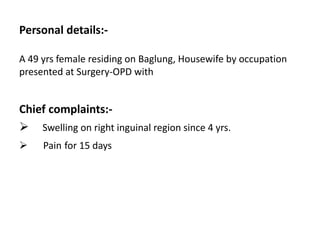 Personal details:-
A 49 yrs female residing on Baglung, Housewife by occupation
presented at Surgery-OPD with
Chief complaints:-
 Swelling on right inguinal region since 4 yrs.
 Pain for 15 days
 
