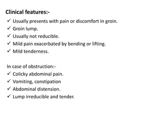 Clinical features:-
 Usually presents with pain or discomfort in groin.
 Groin lump.
 Usually not reducible.
 Mild pain exacerbated by bending or lifting.
 Mild tenderness.
In case of obstruction:-
 Colicky abdominal pain.
 Vomiting, constipation
 Abdominal distension.
 Lump irreducible and tender.
 