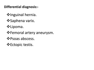 Differential diagnosis:-
Inguinal hernia.
Saphena varix.
Lipoma.
Femoral artery aneurysm.
Psoas abscess.
Ectopic testis.
 