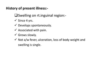 History of present illness:-
Swelling on rt.inguinal region:-
 Since 4 yrs.
 Develops spontaneously.
 Associated with pain.
 Grows slowly.
 Not a/w fever, ulceration, loss of body weight and
swelling is single.
 