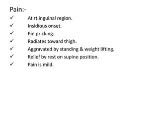 Pain:-
 At rt.inguinal region.
 Insidious onset.
 Pin pricking.
 Radiates toward thigh.
 Aggravated by standing & weight lifting.
 Relief by rest on supine position.
 Pain is mild.
 