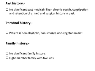 Past history:-
 No significant past medical ( like:- chronic cough, constipation
and retention of urine ) and surgical history in past.
Personal history:-
 Patient is non-alcoholic, non-smoker, non-vegetarian diet.
Family history:-
 No significant family history.
 Eight member family with five kids.
 