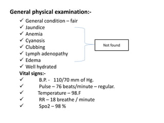 General physical examination:-
 General condition – fair
 Jaundice
 Anemia
 Cyanosis
 Clubbing
 Lymph adenopathy
 Edema
 Well hydrated
Vital signs:-
 B.P. - 110/70 mm of Hg.
 Pulse – 76 beats/minute – regular.
 Temperature – 98.F
 RR – 18 breathe / minute
 Spo2 – 98 %
Not found
 