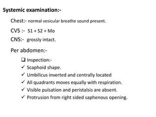 Systemic examination:-
Chest:- normal vesicular breathe sound present.
CVS :- S1 + S2 + Mo
CNS:- grossly intact.
Per abdomen:-
 Inspection:-
 Scaphoid shape.
 Umbilicus inverted and centrally located
 All quadrants moves equally with respiration.
 Visible pulsation and peristalsis are absent.
 Protrusion from right sided saphenous opening.
 