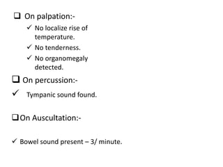  On palpation:-
 On percussion:-
 Tympanic sound found.
On Auscultation:-
 Bowel sound present – 3/ minute.
 No localize rise of
temperature.
 No tenderness.
 No organomegaly
detected.
 