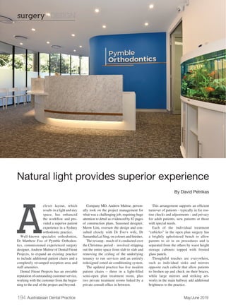 194 Australasian Dental Practice	 May/June 2019
A
clever layout, which
results in a light and airy
space, has enhanced
the workflow and pro-
vided a superior patient
experience in a Sydney
orthodontic practice.
Well-known specialist orthodontist,
Dr Matthew Foo of Pymble Orthodon-
tics, commissioned experienced surgery
designer, Andrew Mulroe of Dental Fitout
Projects, to expand an existing practice
to include additional patient chairs and a
completely revamped reception area and
staff amenities.
Dental Fitout Projects has an enviable
reputation of outstanding customer service,
working with the customer from the begin-
ning to the end of the project and beyond.
Company MD, Andrew Mulroe, person-
ally took on the project management for
what was a challenging job, requiring huge
attention to detail as evidenced by 82 pages
of construction plans. Seasoned designer,
Meow Lim, oversaw the design and con-
sulted closely with Dr Foo’s wife, Dr
Samantha Lai Sing, on colours and finishes.
The revamp - much of it conducted over
the Christmas period - involved stripping
out the entire space from slab to slab and
removing the ceiling of the underlying
tenancy to run services and an entirely
redesigned zoned air conditioning system.
The updated practice has five modern
patient chairs – three in a light-filled
semi-open plan treatment room, plus
two private treatment rooms linked by a
private consult office in between.
This arrangement supports an efficient
turnover of patients - typically in for rou-
tine checks and adjustments - and privacy
for adult patients, new patients or those
with special needs.
Each of the individual treatment
“cubicles” in the open plan surgery has
a brightly upholstered bench to allow
parents to sit in on procedures and is
separated from the others by waist height
storage cabinets topped with frosted
glass panels.
Thoughtful touches are everywhere,
such as individual sinks and mirrors
opposite each cubicle that allow patients
to freshen up and check on their braces,
while large mirrors and striking art-
works in the main hallway add additional
brightness to the practice.
Natural light provides superior experience
By David Petrikas
surgery | DESIGN
 