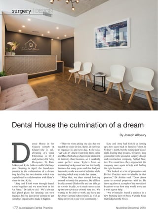 172 Australasian Dental Practice	 November/December 2018
D
ental House in the
Sydney suburb of
Gladesville is cel-
ebrating it’s first
Christmas in 2018
and partners Dr Amy
Dempster, Dr Kate
Aitken and Kylie Aitken couldn’t be hap-
pier. Opening in April, the brand-new
practice is the culmination of a dream
long held by the two dentists which was
crystallised in collaboration with Kate’s
sister-in-law, Kylie.
“Amy and I both went through dental
school together and we were both in the
Air Force,” Dr Aitken said. “We’d always
had grand plans for opening our own
practice, but we just never seemed to get
ourselves organised to make it happen.
“Then we were joking one day that we
needed my sister-in-law, Kylie, in our lives
to organize us and next day, Kylie said,
‘Let’s do it!’ And it went from there. Amy
and I have both always been more interested
in dentistry than business, so it suddenly
made perfect sense. Kylie’s from an
accounting background and ran her family
business for many years and that had just
been sold, so she was sort of in limbo while
deciding which way to take her career.
“After that, we then started looking
around seriously for premises. We all live
locally around Gladesville and our kids go
to schools locally, so it made sense to set
up our own practice around here too. We
wanted to be able to work and have the
flexibility around school times, as well as
being involved in our own community.”
Kate and Amy had looked at setting
up a few years back in Frenchs Forest, in
Sydney’s north, but the timing just wasn’t
right. During that process, however, they
connected with specialist surgery design
and construction company, Perfect Prac-
tice. For round two, they approached the
company once again to help with finding
the right location.
“We looked at a lot of properties and
Perfect Practice were invaluable in that
process,” Dr Aitken said. “Dean Arnot
came to several properties with us. He
drew up plans at a couple of the more ideal
locations to see how they would work and
it was a great help.
“We eventually found a tenancy in a
new building just off busy Victoria Road
that ticked all the boxes.
Dental House the culmination of a dream
By Joseph Allbeury
surgery | DESIGN
 