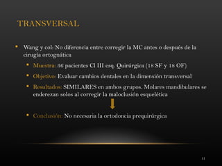 11
TRANSVERSAL
 Wang y col: No diferencia entre corregir la MC antes o después de la
cirugía ortognática
 Muestra: 36 pacientes Cl III esq. Quirúrgica (18 SF y 18 OF)
 Objetivo: Evaluar cambios dentales en la dimensión transversal
 Resultados: SIMILARES en ambos grupos. Molares mandibulares se
enderezan solos al corregir la maloclusión esquelética
 Conclusión: No necesaria la ortodoncia prequirúrgica
 