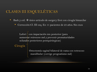 14
CLASES III ESQUELÉTICAS
 Baek y col.  único articulo de surgery first con cirugía bimaxilar
 Corrección Cl. III esq. En 11 pacientes de 23 años. Sin exos
Lefort I con impactación mx posterior (para
aumentar retroceso md y prevenir prematuridades
oclusales posteriores postquirúrgicas)
Cirugía
Osteotomía sagital bilateral de rama con retroceso
mandibular (corrige prognatismo md)
 