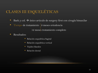 15
CLASES III ESQUELÉTICAS
 Baek y col.  único articulo de surgery first con cirugía bimaxilar
 Tiempo de tratamiento 9 meses ortodoncia
12 meses tratamiento completo
 Resultados:
 Relación esquelética Sagital
 Relación esquelética vertical
 Tejidos blandos
 Relación dental
 
