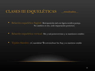 16
CLASES III ESQUELÉTICAS
 Relación esquelética Sagital: Retroposición md con ligera recidiva postqx.
No cambios en mx. (solo impactación posterior)
 Relación esquelética vertical: Mx y md posterorrotan y se mantienen estables
 Tejidos blandos: nasolabial al retroinclinar Inc Sup y se mantiene estable
__resultados__
 
