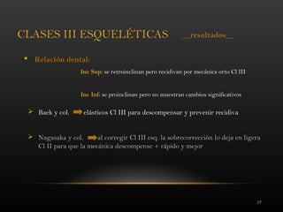 17
CLASES III ESQUELÉTICAS
 Relación dental:
Inc Sup: se retroinclinan pero recidivan por mecánica orto Cl III
Inc Inf: se proinclinan pero no muestran cambios significativos
 Baek y col. elásticos Cl III para descompensar y prevenir recidiva
 Nagasaka y col. al corregir Cl III esq. la sobrecorrección lo deja en ligera
Cl II para que la mecánica descompense + rápido y mejor
__resultados__
 