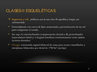 21
CLASESII ESQUELÉTICAS
 Sugawara y col. publican caso de una clase II esquelética, braqui, con
sobremordida
 Generalmente con curva de Spee aumentada y proinclinación de inc inf
para compensar el resalte
 Inc sup: A) retroinclinados (compensación dental) o B) proinclinados
(musculatura labial y/o lingual interfiera constantemente entre ambos
sectores dentales)
 Cirugía: osteotomía sagital bilateral de rama para avance mandibular y
miniplacas bilaterales por distal de 1ºM Inf (anclaje)
 