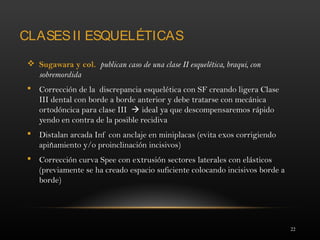 22
CLASESII ESQUELÉTICAS
 Sugawara y col. publican caso de una clase II esquelética, braqui, con
sobremordida
 Corrección de la discrepancia esquelética con SF creando ligera Clase
III dental con borde a borde anterior y debe tratarse con mecánica
ortodóncica para clase III  ideal ya que descompensaremos rápido
yendo en contra de la posible recidiva
 Distalan arcada Inf con anclaje en miniplacas (evita exos corrigiendo
apiñamiento y/o proinclinación incisivos)
 Corrección curva Spee con extrusión sectores laterales con elásticos
(previamente se ha creado espacio suficiente colocando incisivos borde a
borde)
 