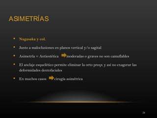 24
ASIMETRÍAS
 Nagasaka y col.
 Junto a maloclusiones en planos vertical y/o sagital
 Asimetría = Antiestética moderadas o graves no son camuflables
 El anclaje esquelético permite eliminar la orto preqx y así no exagerar las
deformidades dentofaciales
 En muchos casos cirugía asimétrica
 