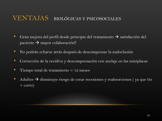 39
VENTAJAS BIOLÓGICAS Y PSICOSOCIALES
 Gran mejora del perfil desde principio del tratamiento  satisfacción del
paciente  mayor colaboración!!
 No podrán echarse atrás después de descompensar la maloclusión
 Corrección de la recidiva y descompensación con anclaje en las miniplacas
 Tiempo total de tratamiento = 12 meses
 Adultos  disminuye riesgo de crear recesiones y reabsorciones ( ya que tto
+ corto)
 