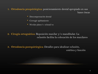 4
1. Ortodoncia prequirúrgica: posicionamiento dental apropiado en sus
bases óseas
 Descompensación dental
 Corregir apiñamiento
 Nivelar plano/s oclusal/es
2. Cirugía ortognática: Reposición maxilar y/o mandibular. La
oclusión facilita la colocación de los maxilares
3. Ortodoncia postquirúrgica: Detalles para idealizar oclusión,
estética y función
 