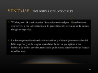 40
VENTAJAS BIOLÓGICAS Y PSICOSOCIALES
 Wilcko y col.  corticotomías movimiento dental por recambio óseo
«turnover» y por densidad ósea. El procedimiento se realiza en la misma
cirugía ortognática.
 La descompensación dental será más eficaz y eficiente (tono muscular del
labio superior y de la lengua normalizan la fuerza que aplican a los
incisivos de ambas arcadas, trabajando en la misma dirección de las fuerzas
ortodóncicas)
 