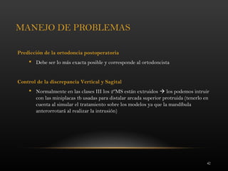 42
MANEJO DE PROBLEMAS
Predicción de la ortodoncia postoperatoria
 Debe ser lo más exacta posible y corresponde al ortodoncista
Control de la discrepancia Vertical y Sagital
 Normalmente en las clases III los 2ºMS están extruidos  los podemos intruir
con las miniplacas tb usadas para distalar arcada superior protruida (tenerlo en
cuenta al simular el tratamiento sobre los modelos ya que la mandíbula
anterorrotará al realizar la intrusión)
 
