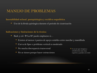 43
MANEJO DE PROBLEMAS
Inestabilidad oclusal postquirúrgica y recidiva esquelética
 Uso de la férula quirúrgica durante el periodo de cicatrización
Indicaciones y limitaciones de la técnica
 Baek y col.  La SF puede emplearse si…
 Existen al menos 3 puntos de apoyo estables entre maxilar y mandíbula
 Curva de Spee o problema vertical es moderado
 No mucha discrepancia transversal
 No se tienen porque hacer extracciones
 A no ser que cirujano y
ortodoncista sean muy
expertos y puedan con todo!
 
