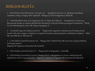 45
BIBLIOGRAFÍA
1. J. Clin Orthod. 2010 Feb;44(2):97-103; quiz 105. Expedited correction of significant dentofacial
asymmetry using a "surgery first" approach. Villegas C, Uribe F, Sugawara J, Nanda R.
 
2. J. Oral Maxillofac Surg. 2010 Aug;68(8):1807-12. Epub 2010 May 20. “Comparison of transverse
dimensional changes in surgical skeletal Class III patients with and without presurgical orthodontics.” Wang
YC, Ko EW, Huang CS, Chen YR, Takano-Yamamoto T.
3. J. Craniofac Surg. 2010 Mar;21(2):332-8. “Surgery-first approach in skeletal class III malocclusion
treated with 2-jaw surgery: evaluation of surgical movement and postoperative orthodontic treatment. “ Baek
SH, Ahn HW, Kwon YH, Choi JY.
 
4. J. Clin Orthod. 2009 Feb;43(2):97-105. "Surgery first" skeletal Class III correction using the Skeletal
Anchorage System.”
Nagasaka H, Sugawara J, Kawamura H, Nanda R.
 
5. J. Clin Orthod. 2009 Feb;43(2):77-8. “Surgery-first orthognathics.” Keim RG.
6. J. Clin Orthod. 2010 Jul;44(7):429-38 “Surgery First” orthognathics to correct a skeletal class II
malocclusion with an imponging bite. Sugawara J, Aymach Z, Nagasaka DH, Kawamura H, Nanda R.
 