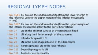 REGIONAL LYMPH NODES
• No. 16b1 LN around the abdominal aorta (from the lower margin of
the left renal vein to the upper margin of the inferior mesenteric
artery)
• No. 16b2 LN around the abdominal aorta (from the upper margin of
the inferior mesenteric artery to the aortic bifurcation)
• No. 17 LN on the anterior surface of the pancreatic head
• No. 18 LN along the inferior margin of the pancreas
• No. 19 Infradiaphragmatic LN
• No. 20 LN in the oesophageal hiatus of the diaphragm
• No. 110 Paraesophageal LN in the lower thorax
• No. 111 Supradiaphragmatic LN
• No. 112 Posterior mediastinal LN
 