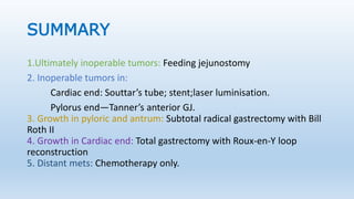 SUMMARY
1.Ultimately inoperable tumors: Feeding jejunostomy
2. Inoperable tumors in:
Cardiac end: Souttar’s tube; stent;laser luminisation.
Pylorus end—Tanner’s anterior GJ.
3. Growth in pyloric and antrum: Subtotal radical gastrectomy with Bill
Roth II
4. Growth in Cardiac end: Total gastrectomy with Roux-en-Y loop
reconstruction
5. Distant mets: Chemotherapy only.
 