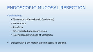 ENDOSCOPIC MUCOSAL RESECTION
Indications:
• T1a tumours(Early Gastric Carcinoma)
• No tumours
• Size<2cm
• Differentiated adenocarcinoma
• No endoscopic findings of ulceration
 Excised with 1 cm margin up to muscularis propria.
 