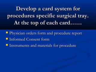Develop a card system forDevelop a card system for
procedures specific surgical tray.procedures specific surgical tray.
At the top of each card……At the top of each card……
 Physician orders form and procedure reportPhysician orders form and procedure report
 Informed Consent formInformed Consent form
 Instruments and materials for procedureInstruments and materials for procedure
 