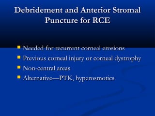 Debridement and Anterior StromalDebridement and Anterior Stromal
Puncture for RCEPuncture for RCE
 Needed for recurrent corneal erosionsNeeded for recurrent corneal erosions
 Previous corneal injury or corneal dystrophyPrevious corneal injury or corneal dystrophy
 Non-central areasNon-central areas
 Alternative—PTK, hyperosmoticsAlternative—PTK, hyperosmotics
 