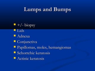 Lumps and BumpsLumps and Bumps
 +/- biopsy+/- biopsy
 LidsLids
 AdnexaAdnexa
 ConjunctivaConjunctiva
 Papillomas, moles, hemangiomasPapillomas, moles, hemangiomas
 Sehorrehic keratosisSehorrehic keratosis
 Actinic keratosisActinic keratosis
 