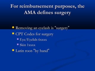 For reimbursement purposes, theFor reimbursement purposes, the
AMA defines surgeryAMA defines surgery
 Removing an eyelash isRemoving an eyelash is ““surgerysurgery””
 CPT Codes for surgeryCPT Codes for surgery
 Eye/Eyelids 6xxxxEye/Eyelids 6xxxx
 Skin 1xxxxSkin 1xxxx
 Latin root-Latin root-””by handby hand””
 