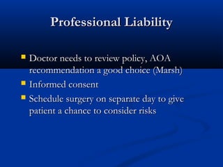 Professional LiabilityProfessional Liability
 Doctor needs to review policy, AOADoctor needs to review policy, AOA
recommendation a good choice (Marsh)recommendation a good choice (Marsh)
 Informed consentInformed consent
 Schedule surgery on separate day to giveSchedule surgery on separate day to give
patient a chance to consider riskspatient a chance to consider risks
 